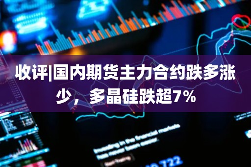 收评|国内期货主力合约跌多涨少，多晶硅跌超7%