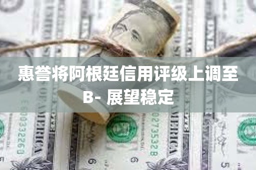 惠誉将阿根廷信用评级上调至B- 展望稳定