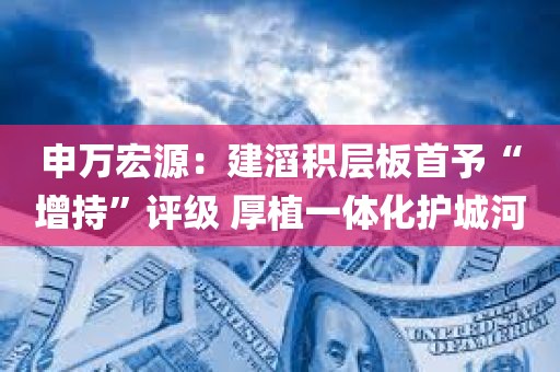 申万宏源：建滔积层板首予“增持”评级 厚植一体化护城河