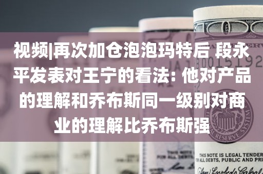 视频|再次加仓泡泡玛特后 段永平发表对王宁的看法: 他对产品的理解和乔布斯同一级别对商业的理解比乔布斯强