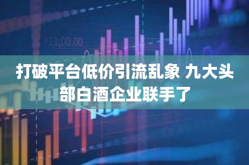 打破平台低价引流乱象 九大头部白酒企业联手了