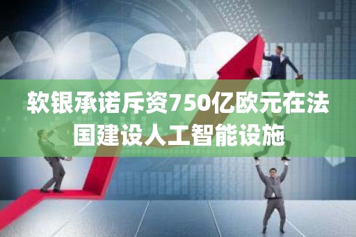 软银承诺斥资750亿欧元在法国建设人工智能设施 软银承诺斥资750亿欧元在法国建设人工智能设施