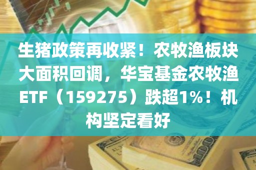 生猪政策再收紧！农牧渔板块大面积回调，华宝基金农牧渔ETF（159275）跌超1%！机构坚定看好
