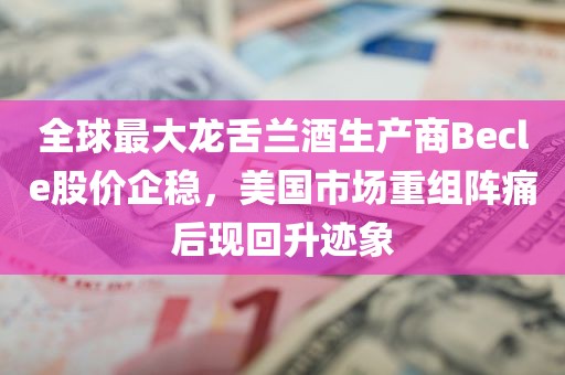 全球最大龙舌兰酒生产商Becle股价企稳，美国市场重组阵痛后现回升迹象