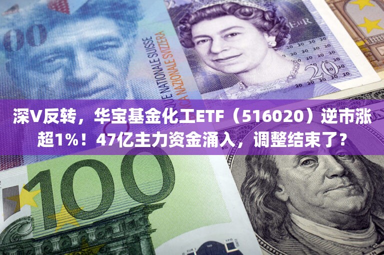 深V反转，华宝基金化工ETF（516020）逆市涨超1%！47亿主力资金涌入	，调整结束了？