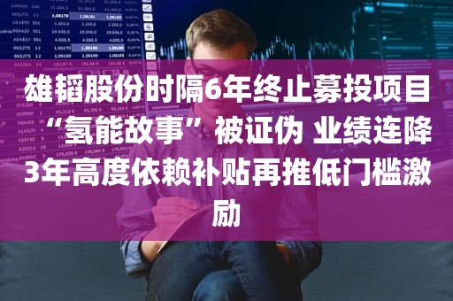 雄韬股份时隔6年终止募投项目“氢能故事”被证伪 业绩连降3年高度依赖补贴再推低门槛激励