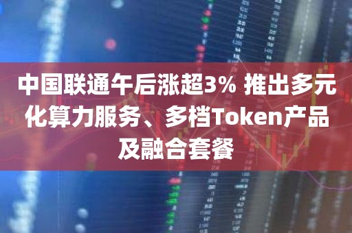 中国联通午后涨超3% 推出多元化算力服务、多档Token产品及融合套餐
