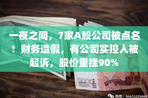 一夜之间，7家A股公司被点名！财务造假，有公司实控人被起诉	，股价重挫90%
