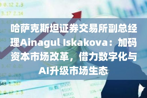 哈萨克斯坦证券交易所副总经理Ainagul Iskakova：加码资本市场改革，借力数字化与AI升级市场生态