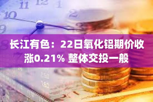 长江有色：22日氧化铝期价收涨0.21% 整体交投一般