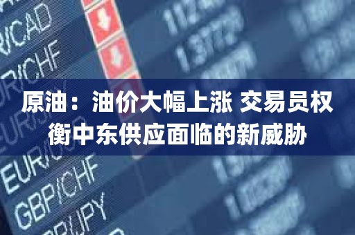 原油：油价大幅上涨 交易员权衡中东供应面临的新威胁