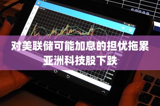 对美联储可能加息的担忧拖累亚洲科技股下跌