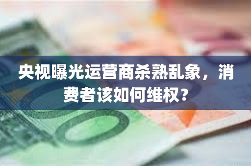 央视曝光运营商杀熟乱象，消费者该如何维权？