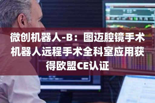 微创机器人-B：图迈腔镜手术机器人远程手术全科室应用获得欧盟CE认证