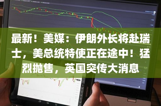 最新！美媒：伊朗外长将赴瑞士	，美总统特使正在途中！猛烈抛售，英国突传大消息