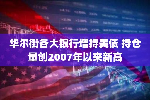华尔街各大银行增持美债 持仓量创2007年以来新高