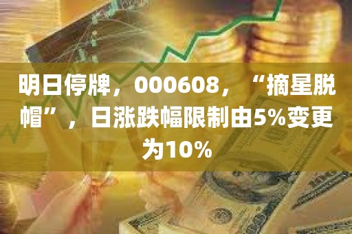 明日停牌，000608，“摘星脱帽”，日涨跌幅限制由5%变更为10%