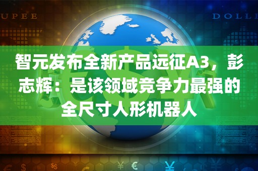 智元发布全新产品远征A3，彭志辉：是该领域竞争力最强的全尺寸人形机器人