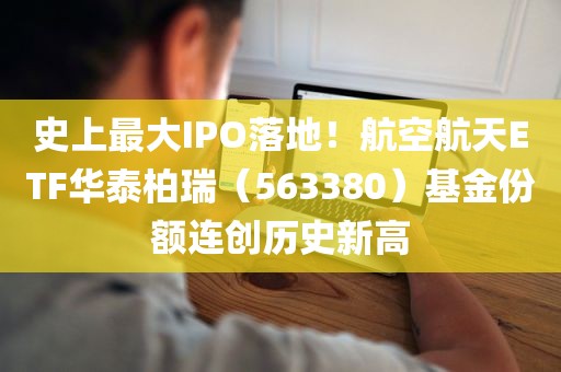 史上最大IPO落地！航空航天ETF华泰柏瑞（563380）基金份额连创历史新高