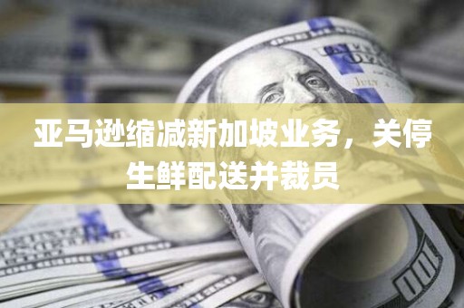 亚马逊缩减新加坡业务，关停生鲜配送并裁员
