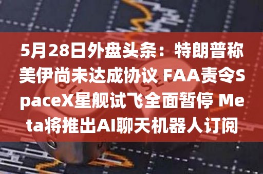 5月28日外盘头条：特朗普称美伊尚未达成协议 FAA责令SpaceX星舰试飞全面暂停 Meta将推出AI聊天机器人订阅