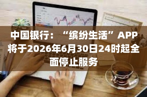 中国银行：“缤纷生活”APP将于2026年6月30日24时起全面停止服务
