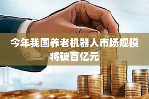 今年我国养老机器人市场规模将破百亿元