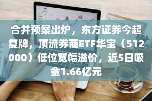 合并预案出炉，东方证券今起复牌，顶流券商ETF华宝（512000）低位宽幅溢价，近5日吸金1.66亿元