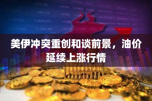 美伊冲突重创和谈前景，油价延续上涨行情