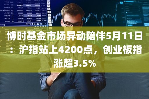 博时基金市场异动陪伴5月11日：沪指站上4200点，创业板指涨超3.5%