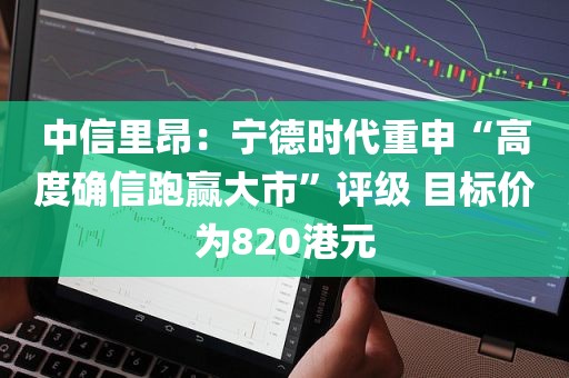 中信里昂：宁德时代重申“高度确信跑赢大市”评级 目标价为820港元
