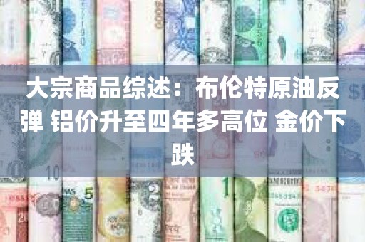 大宗商品综述：布伦特原油反弹 铝价升至四年多高位 金价下跌