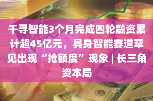 千寻智能3个月完成四轮融资累计超45亿元	，具身智能赛道罕见出现“抢额度	”现象 | 长三角资本局