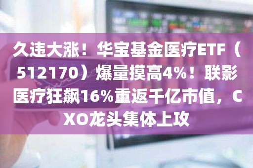 久违大涨！华宝基金医疗ETF（512170）爆量摸高4%！联影医疗狂飙16%重返千亿市值，CXO龙头集体上攻