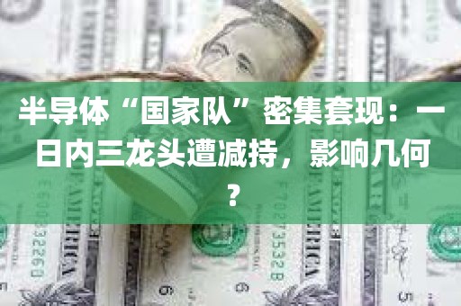 半导体“国家队	”密集套现：一日内三龙头遭减持	，影响几何？