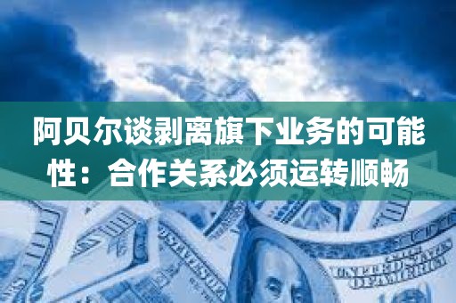 阿贝尔谈剥离旗下业务的可能性：合作关系必须运转顺畅