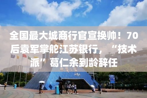 全国最大城商行官宣换帅！70后袁军掌舵江苏银行，“技术派”葛仁余到龄辞任