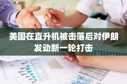 美国在直升机被击落后对伊朗发动新一轮打击 美国在直升机被击落后对伊朗发动新一轮打击