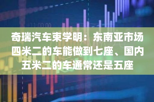 奇瑞汽车束学明：东南亚市场四米二的车能做到七座、国内五米二的车通常还是五座
