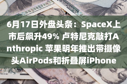 6月17日外盘头条：SpaceX上市后飙升49% 卢特尼克敲打Anthropic 苹果明年推出带摄像头AirPods和折叠屏iPhone
