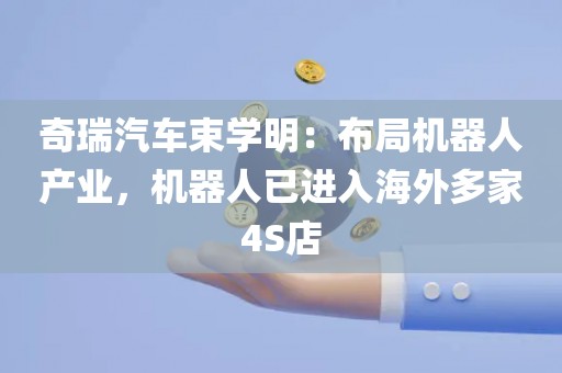 奇瑞汽车束学明：布局机器人产业	，机器人已进入海外多家4S店