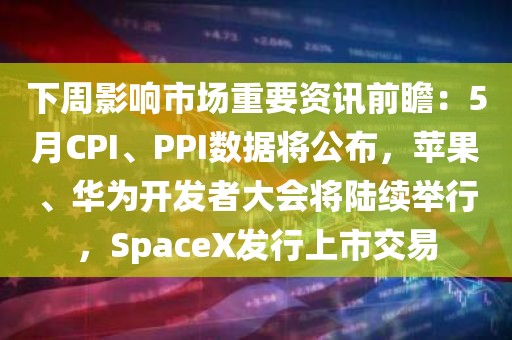 下周影响市场重要资讯前瞻：5月CPI、PPI数据将公布，苹果、华为开发者大会将陆续举行，SpaceX发行上市交易