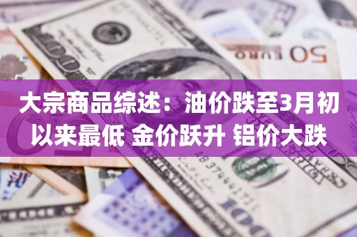 大宗商品综述：油价跌至3月初以来最低 金价跃升 铝价大跌