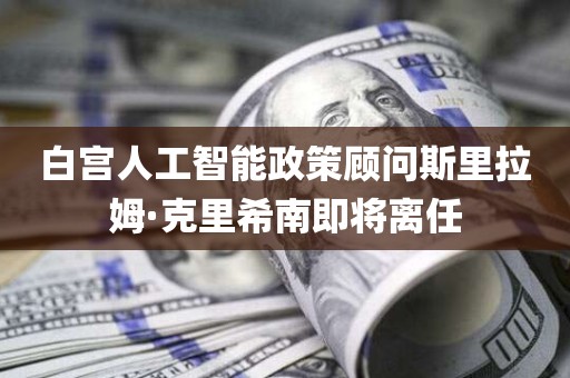 白宫人工智能政策顾问斯里拉姆·克里希南即将离任