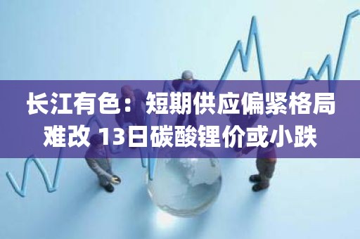 长江有色:短期供应偏紧格局难改 13日碳酸锂价或小跌