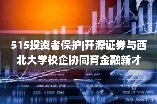 515投资者保护|开源证券与西北大学校企协同育金融新才