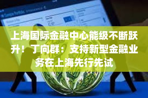 上海国际金融中心能级不断跃升！丁向群：支持新型金融业务在上海先行先试