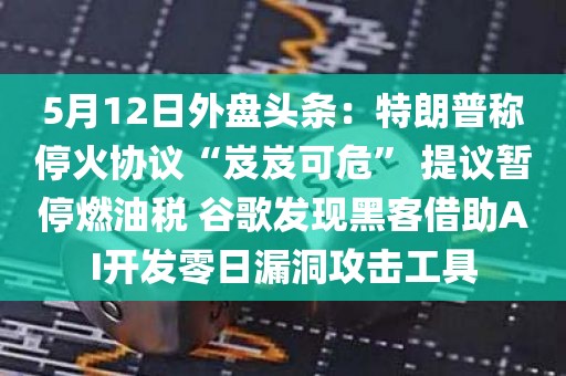 5月12日外盘头条：特朗普称停火协议“岌岌可危” 提议暂停燃油税 谷歌发现黑客借助AI开发零日漏洞攻击工具