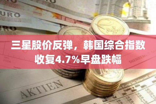 三星股价反弹，韩国综合指数收复4.7%早盘跌幅