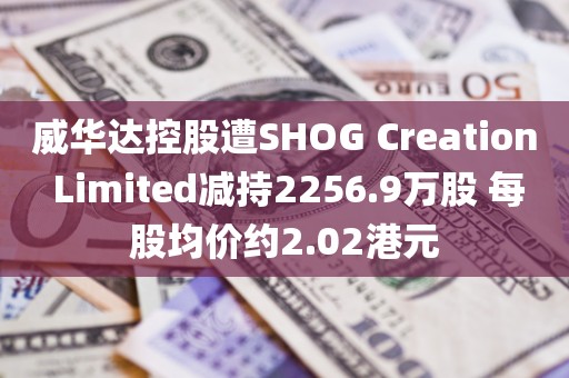 威华达控股遭SHOG Creation Limited减持2256.9万股 每股均价约2.02港元